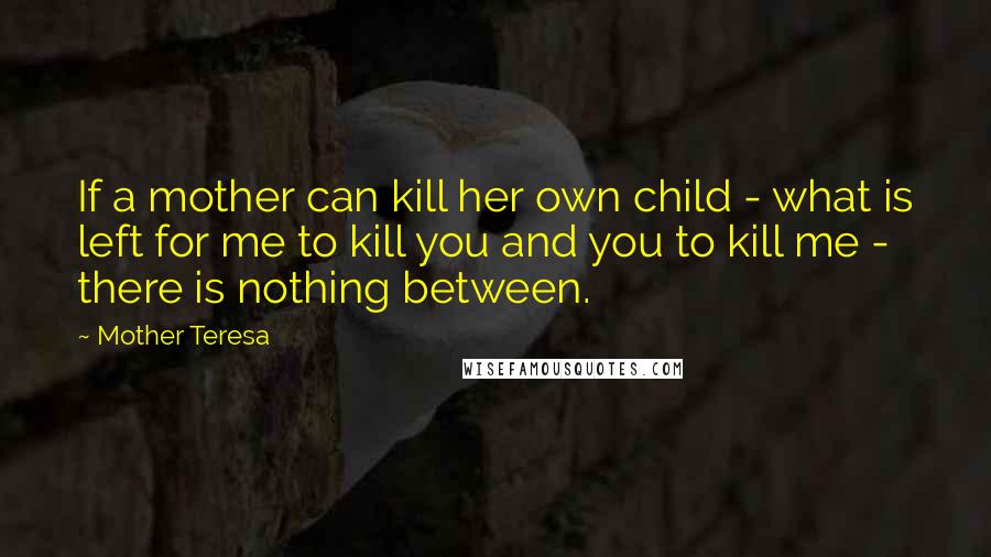 Mother Teresa Quotes: If a mother can kill her own child - what is left for me to kill you and you to kill me - there is nothing between.