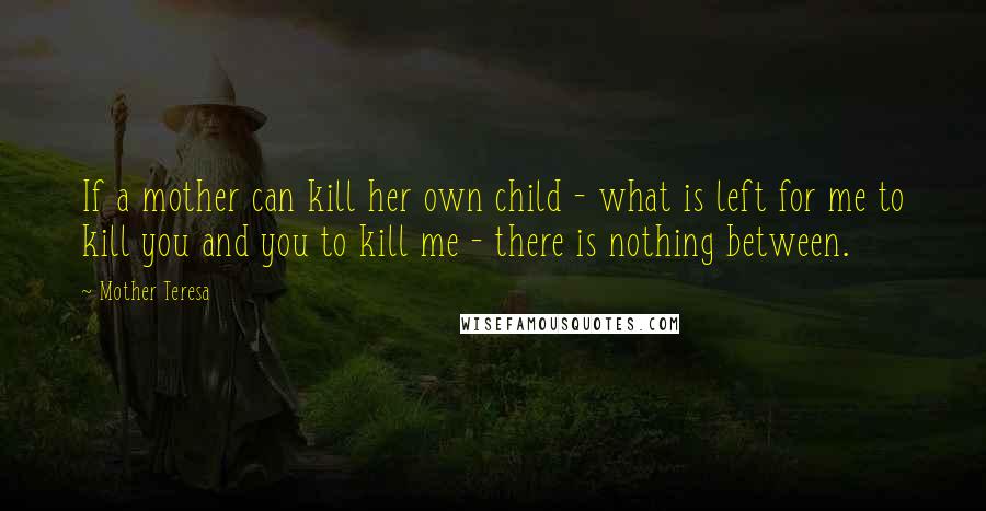 Mother Teresa Quotes: If a mother can kill her own child - what is left for me to kill you and you to kill me - there is nothing between.