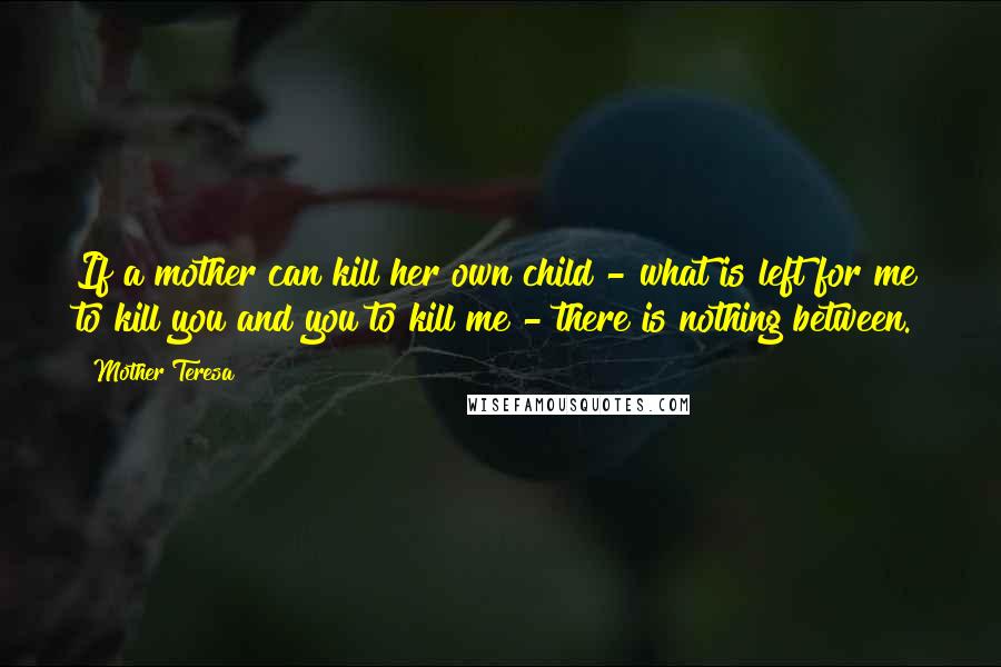 Mother Teresa Quotes: If a mother can kill her own child - what is left for me to kill you and you to kill me - there is nothing between.