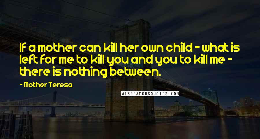 Mother Teresa Quotes: If a mother can kill her own child - what is left for me to kill you and you to kill me - there is nothing between.