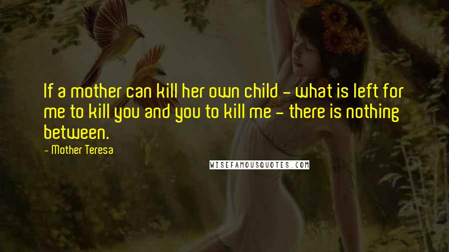 Mother Teresa Quotes: If a mother can kill her own child - what is left for me to kill you and you to kill me - there is nothing between.