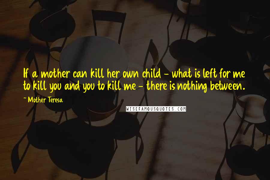 Mother Teresa Quotes: If a mother can kill her own child - what is left for me to kill you and you to kill me - there is nothing between.