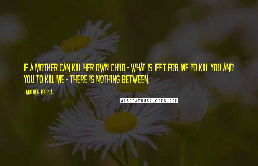 Mother Teresa Quotes: If a mother can kill her own child - what is left for me to kill you and you to kill me - there is nothing between.