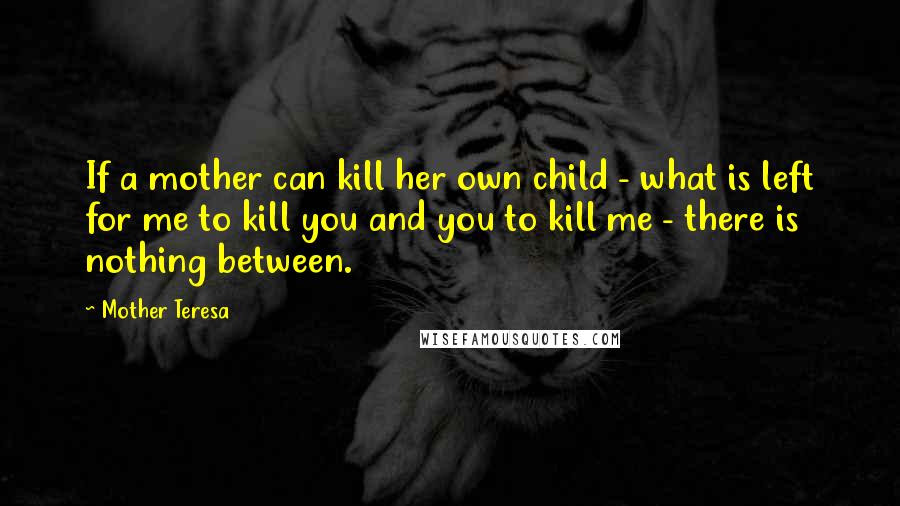 Mother Teresa Quotes: If a mother can kill her own child - what is left for me to kill you and you to kill me - there is nothing between.