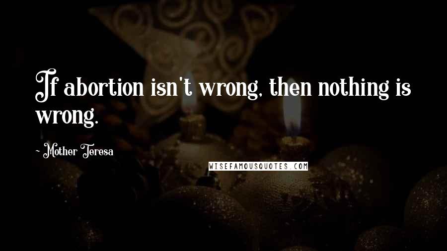 Mother Teresa Quotes: If abortion isn't wrong, then nothing is wrong.