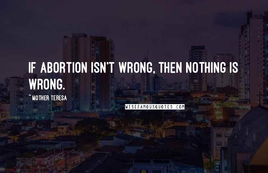 Mother Teresa Quotes: If abortion isn't wrong, then nothing is wrong.