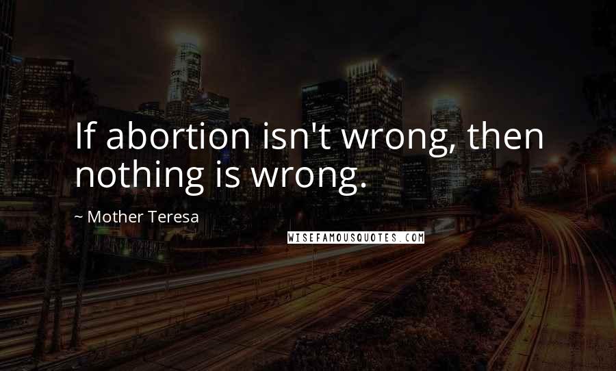 Mother Teresa Quotes: If abortion isn't wrong, then nothing is wrong.