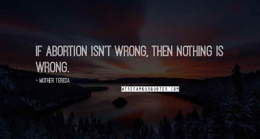 Mother Teresa Quotes: If abortion isn't wrong, then nothing is wrong.