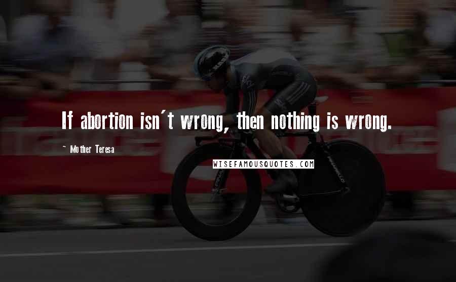 Mother Teresa Quotes: If abortion isn't wrong, then nothing is wrong.