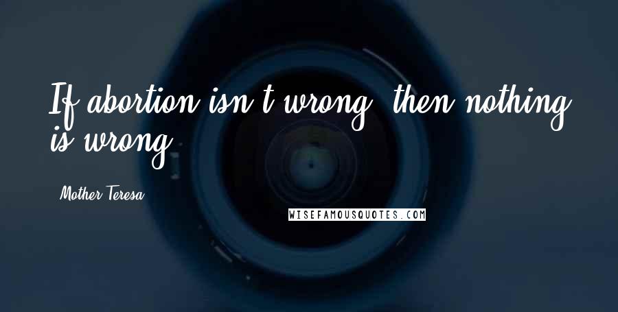 Mother Teresa Quotes: If abortion isn't wrong, then nothing is wrong.