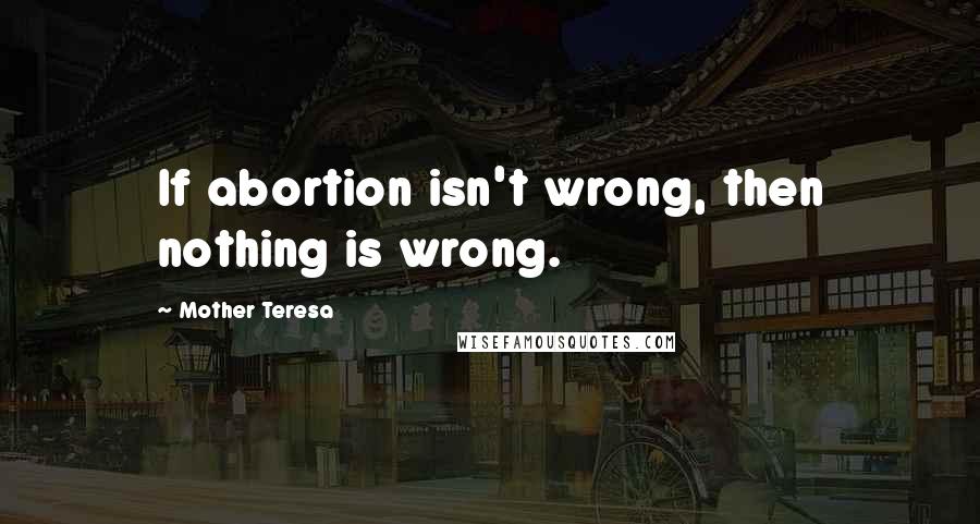 Mother Teresa Quotes: If abortion isn't wrong, then nothing is wrong.