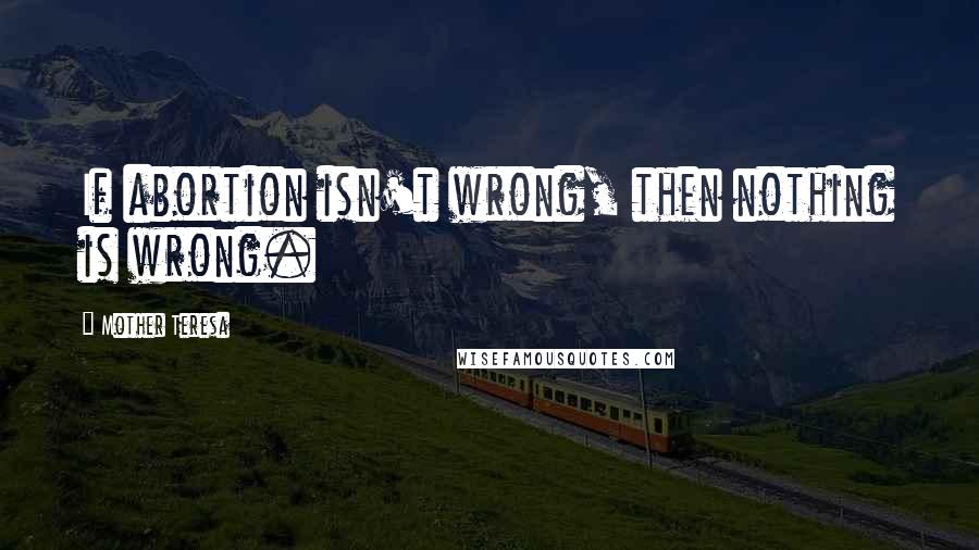 Mother Teresa Quotes: If abortion isn't wrong, then nothing is wrong.