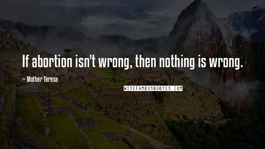 Mother Teresa Quotes: If abortion isn't wrong, then nothing is wrong.