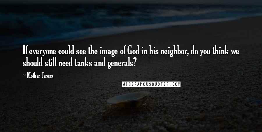Mother Teresa Quotes: If everyone could see the image of God in his neighbor, do you think we should still need tanks and generals?