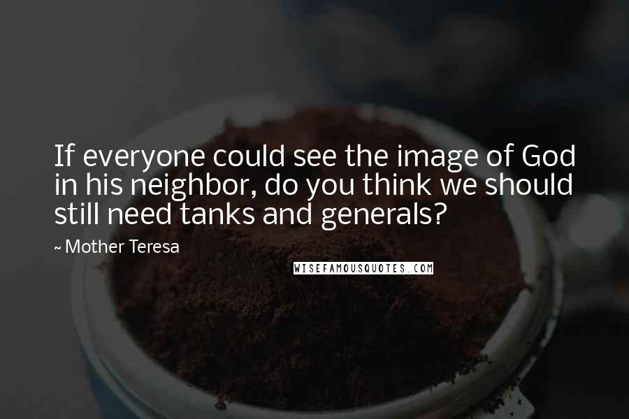 Mother Teresa Quotes: If everyone could see the image of God in his neighbor, do you think we should still need tanks and generals?