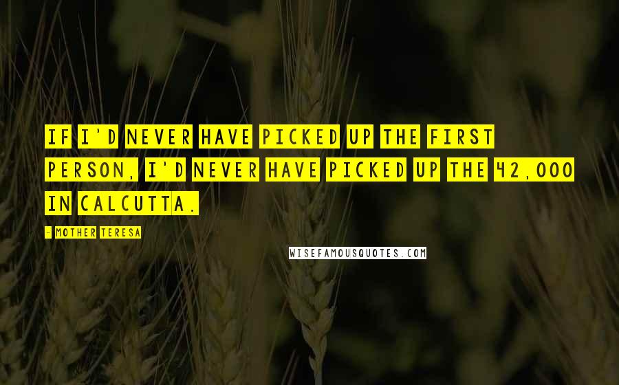 Mother Teresa Quotes: If I'd never have picked up the first person, I'd never have picked up the 42,000 in Calcutta.
