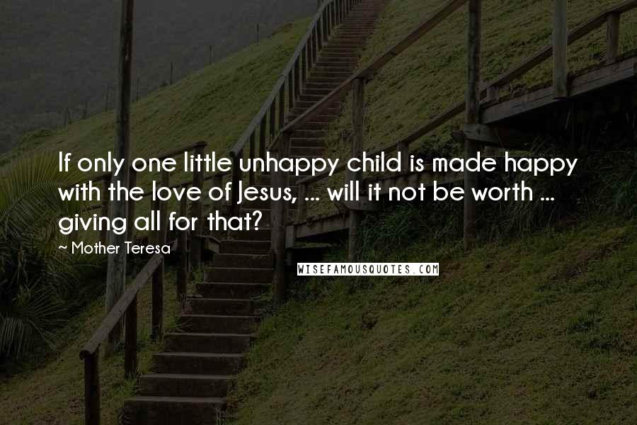 Mother Teresa Quotes: If only one little unhappy child is made happy with the love of Jesus, ... will it not be worth ... giving all for that?