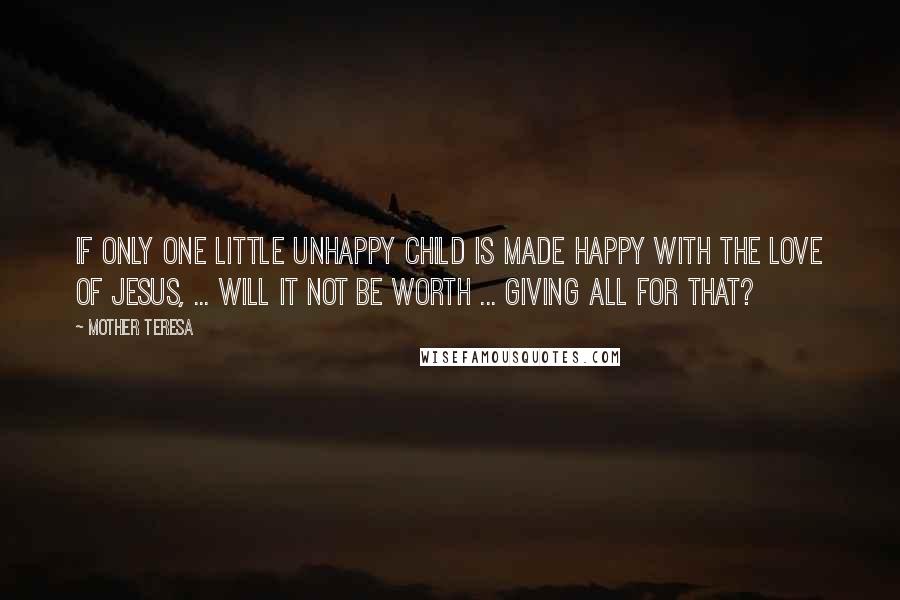 Mother Teresa Quotes: If only one little unhappy child is made happy with the love of Jesus, ... will it not be worth ... giving all for that?
