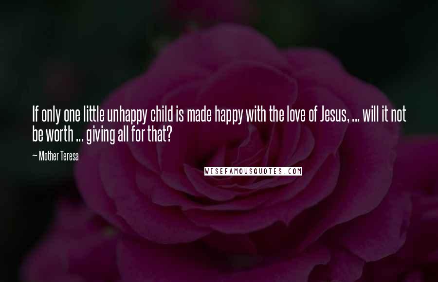 Mother Teresa Quotes: If only one little unhappy child is made happy with the love of Jesus, ... will it not be worth ... giving all for that?
