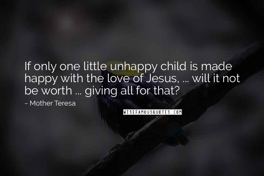 Mother Teresa Quotes: If only one little unhappy child is made happy with the love of Jesus, ... will it not be worth ... giving all for that?