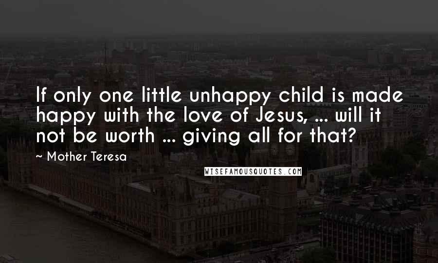 Mother Teresa Quotes: If only one little unhappy child is made happy with the love of Jesus, ... will it not be worth ... giving all for that?