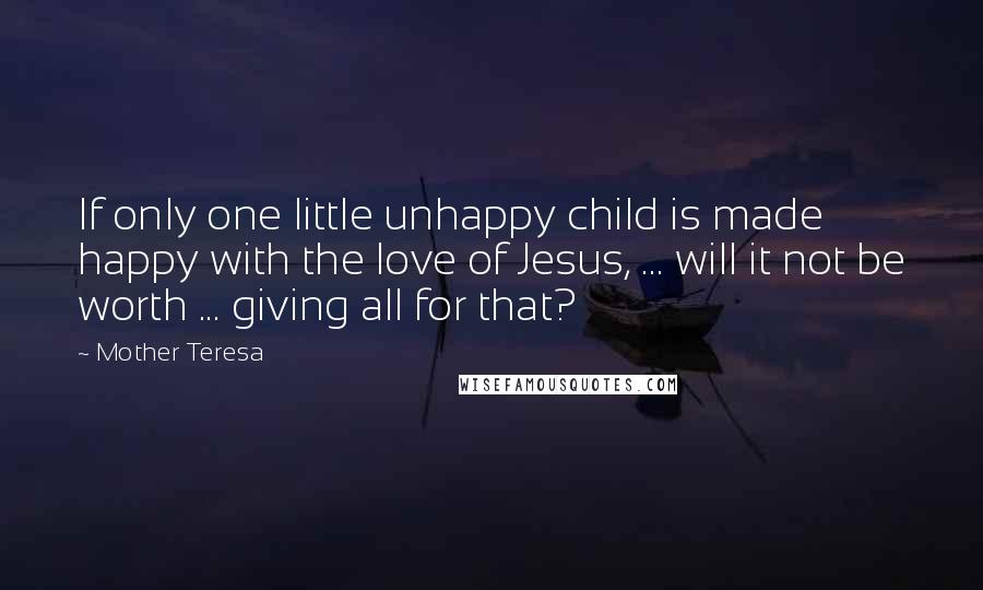 Mother Teresa Quotes: If only one little unhappy child is made happy with the love of Jesus, ... will it not be worth ... giving all for that?