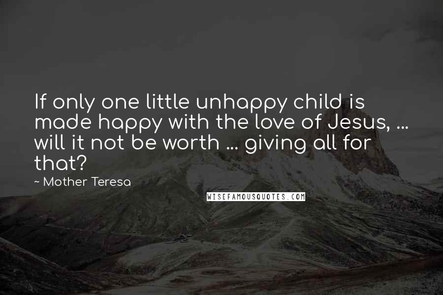 Mother Teresa Quotes: If only one little unhappy child is made happy with the love of Jesus, ... will it not be worth ... giving all for that?