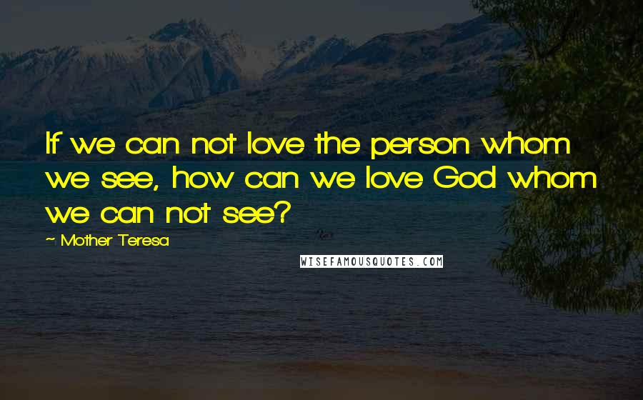 Mother Teresa Quotes: If we can not love the person whom we see, how can we love God whom we can not see?