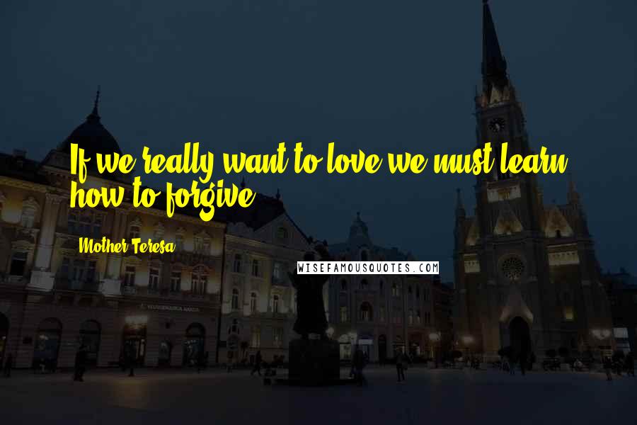 Mother Teresa Quotes: If we really want to love we must learn how to forgive.