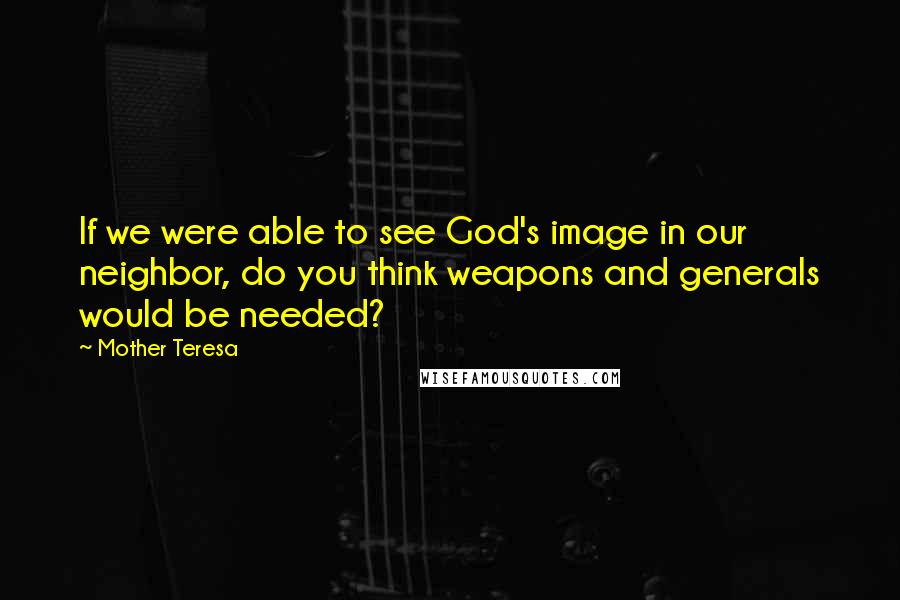 Mother Teresa Quotes: If we were able to see God's image in our neighbor, do you think weapons and generals would be needed?