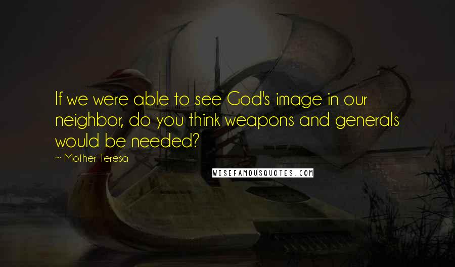 Mother Teresa Quotes: If we were able to see God's image in our neighbor, do you think weapons and generals would be needed?