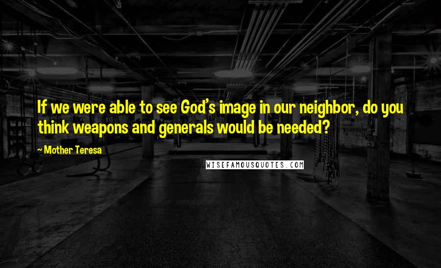 Mother Teresa Quotes: If we were able to see God's image in our neighbor, do you think weapons and generals would be needed?