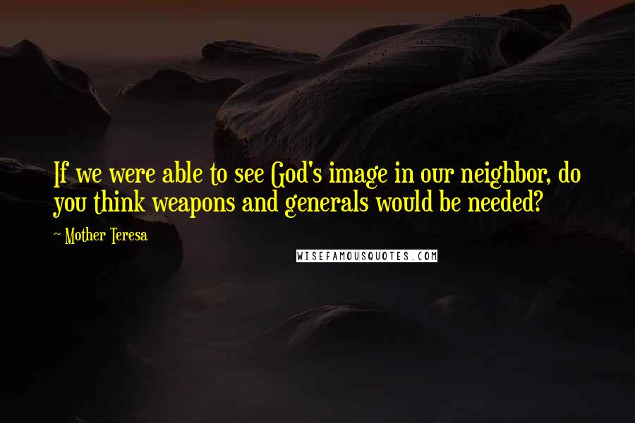 Mother Teresa Quotes: If we were able to see God's image in our neighbor, do you think weapons and generals would be needed?