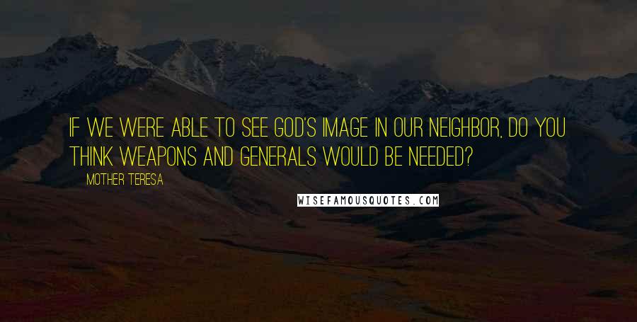 Mother Teresa Quotes: If we were able to see God's image in our neighbor, do you think weapons and generals would be needed?