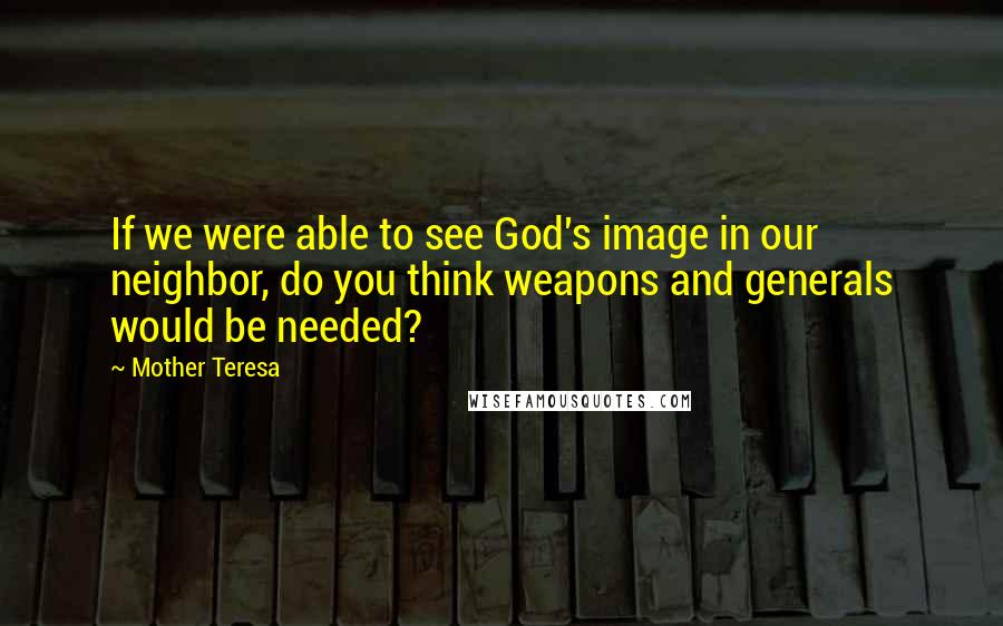 Mother Teresa Quotes: If we were able to see God's image in our neighbor, do you think weapons and generals would be needed?