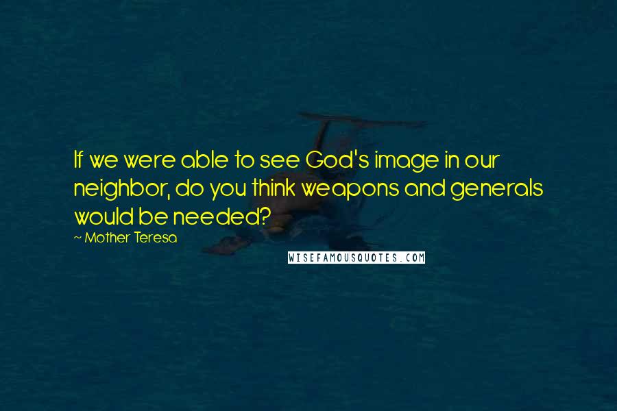 Mother Teresa Quotes: If we were able to see God's image in our neighbor, do you think weapons and generals would be needed?