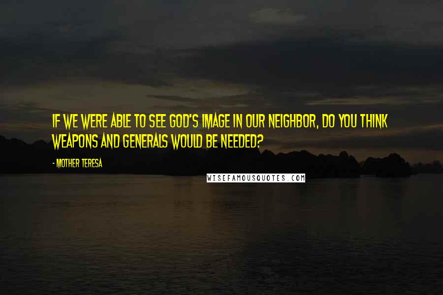 Mother Teresa Quotes: If we were able to see God's image in our neighbor, do you think weapons and generals would be needed?