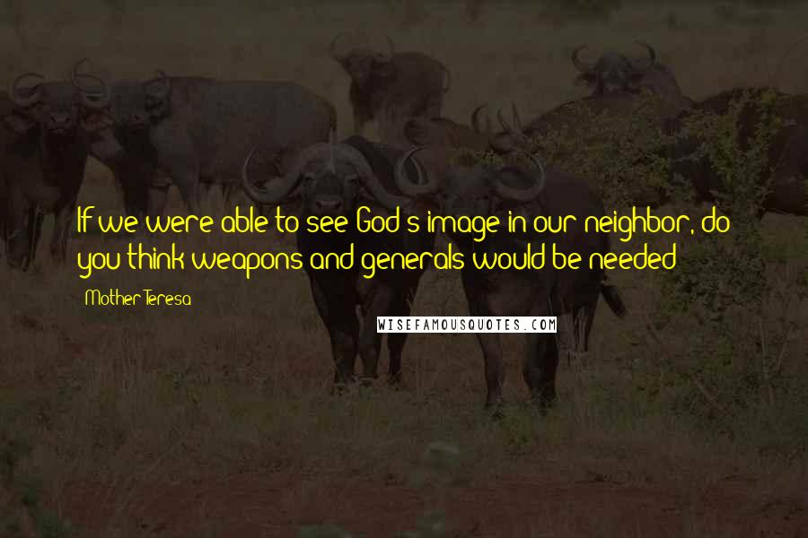 Mother Teresa Quotes: If we were able to see God's image in our neighbor, do you think weapons and generals would be needed?