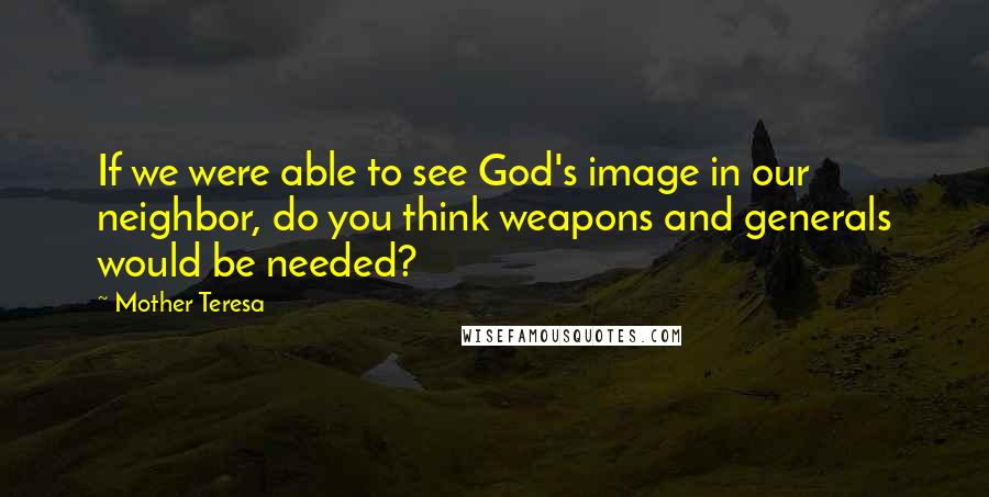 Mother Teresa Quotes: If we were able to see God's image in our neighbor, do you think weapons and generals would be needed?