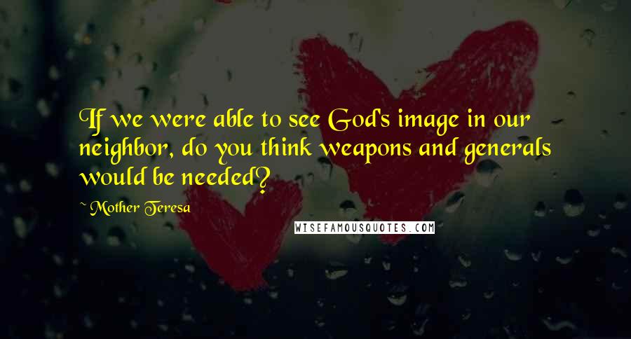 Mother Teresa Quotes: If we were able to see God's image in our neighbor, do you think weapons and generals would be needed?