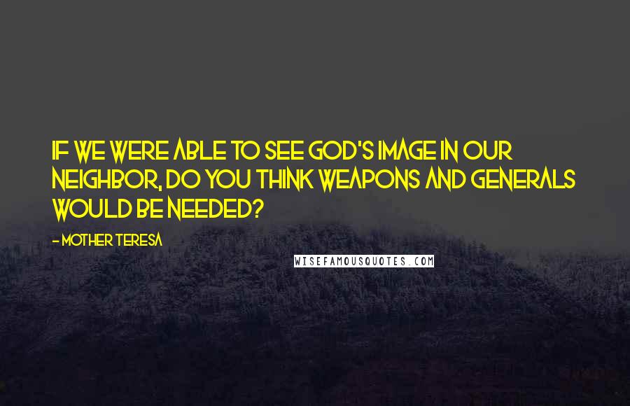 Mother Teresa Quotes: If we were able to see God's image in our neighbor, do you think weapons and generals would be needed?