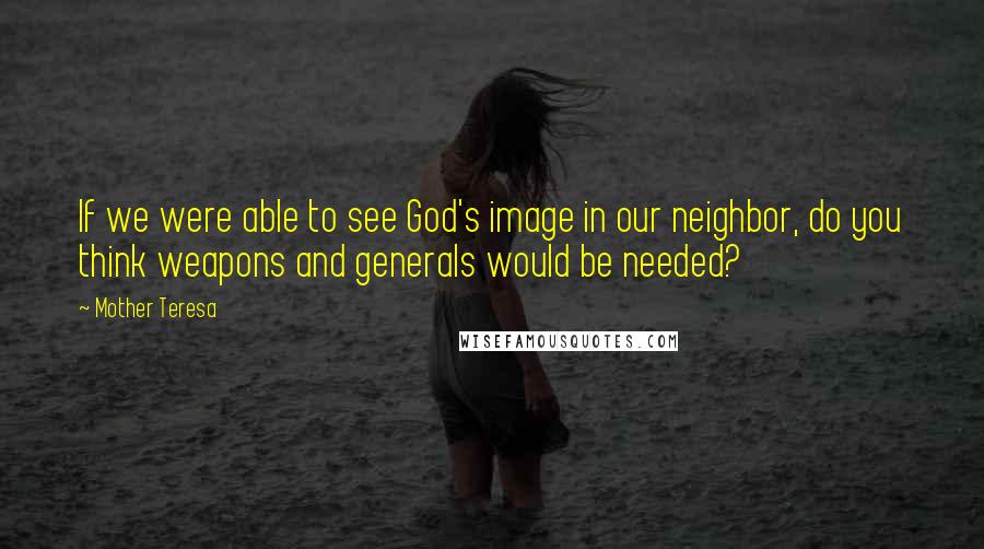 Mother Teresa Quotes: If we were able to see God's image in our neighbor, do you think weapons and generals would be needed?