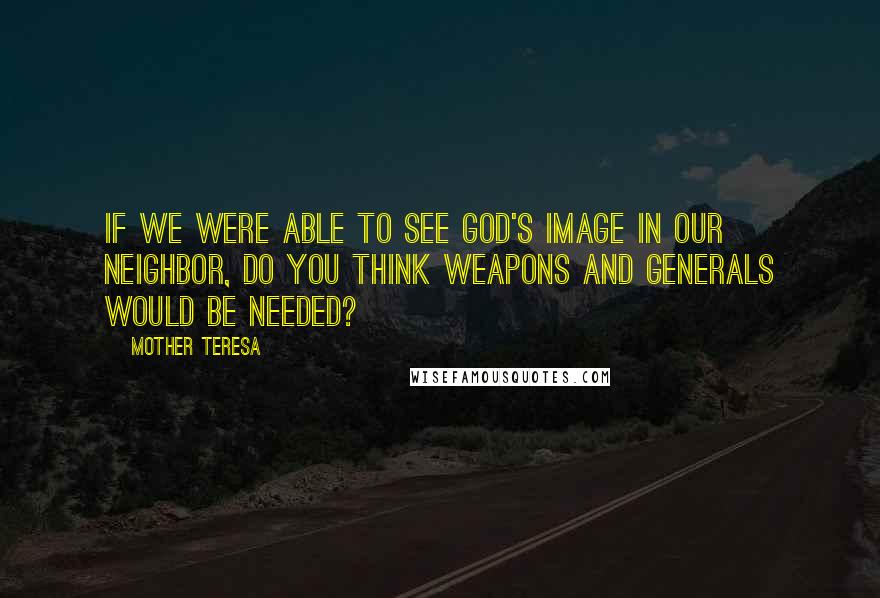 Mother Teresa Quotes: If we were able to see God's image in our neighbor, do you think weapons and generals would be needed?