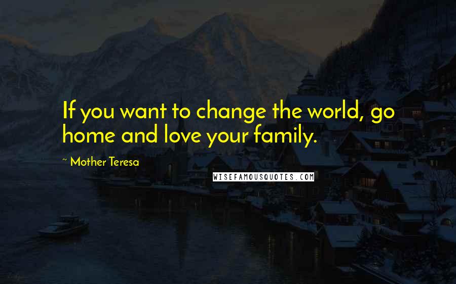 Mother Teresa Quotes: If you want to change the world, go home and love your family.