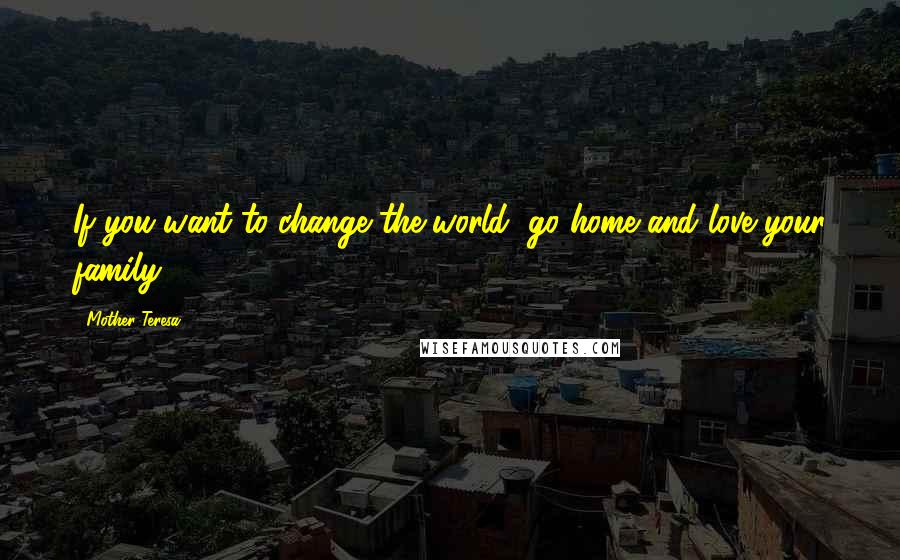 Mother Teresa Quotes: If you want to change the world, go home and love your family.