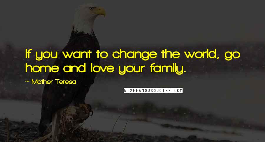 Mother Teresa Quotes: If you want to change the world, go home and love your family.