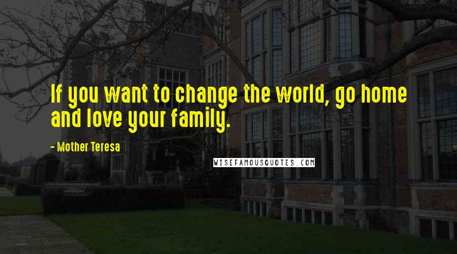 Mother Teresa Quotes: If you want to change the world, go home and love your family.