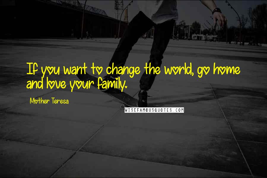 Mother Teresa Quotes: If you want to change the world, go home and love your family.