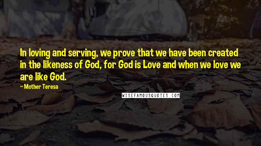 Mother Teresa Quotes: In loving and serving, we prove that we have been created in the likeness of God, for God is Love and when we love we are like God.