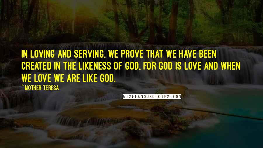 Mother Teresa Quotes: In loving and serving, we prove that we have been created in the likeness of God, for God is Love and when we love we are like God.